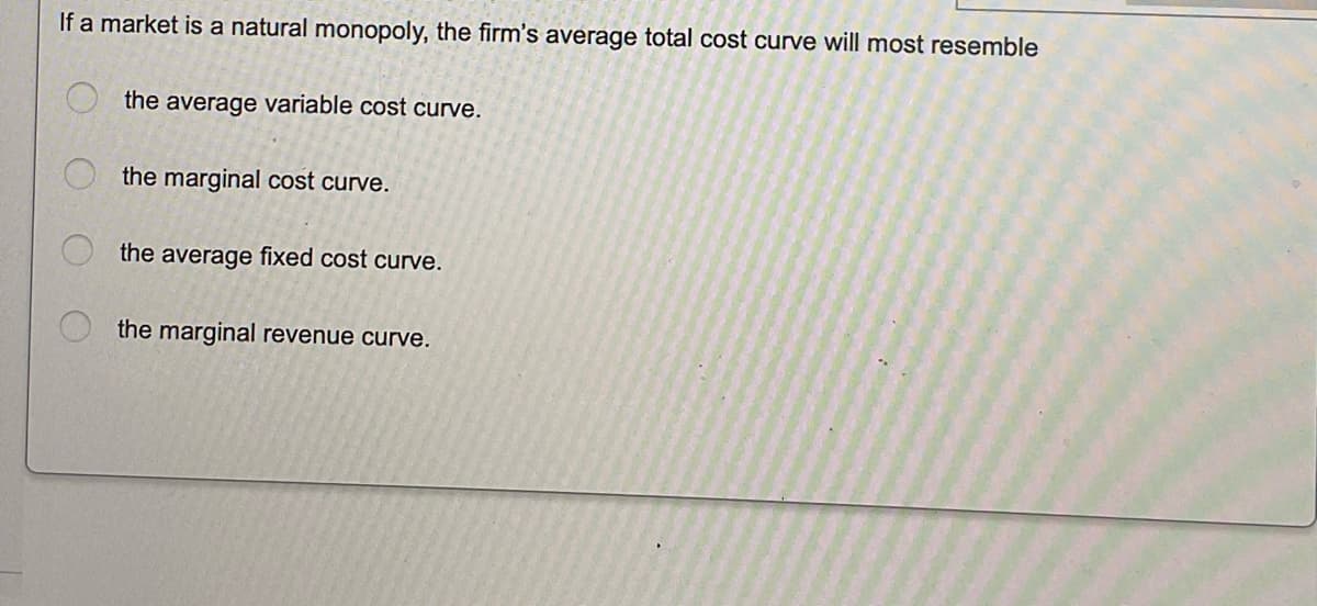 If a market is a natural monopoly, the firm's average total cost curve will most resemble
the average variable cost curve.
the marginal cost curve.
the average fixed cost curve.
the marginal revenue curve.