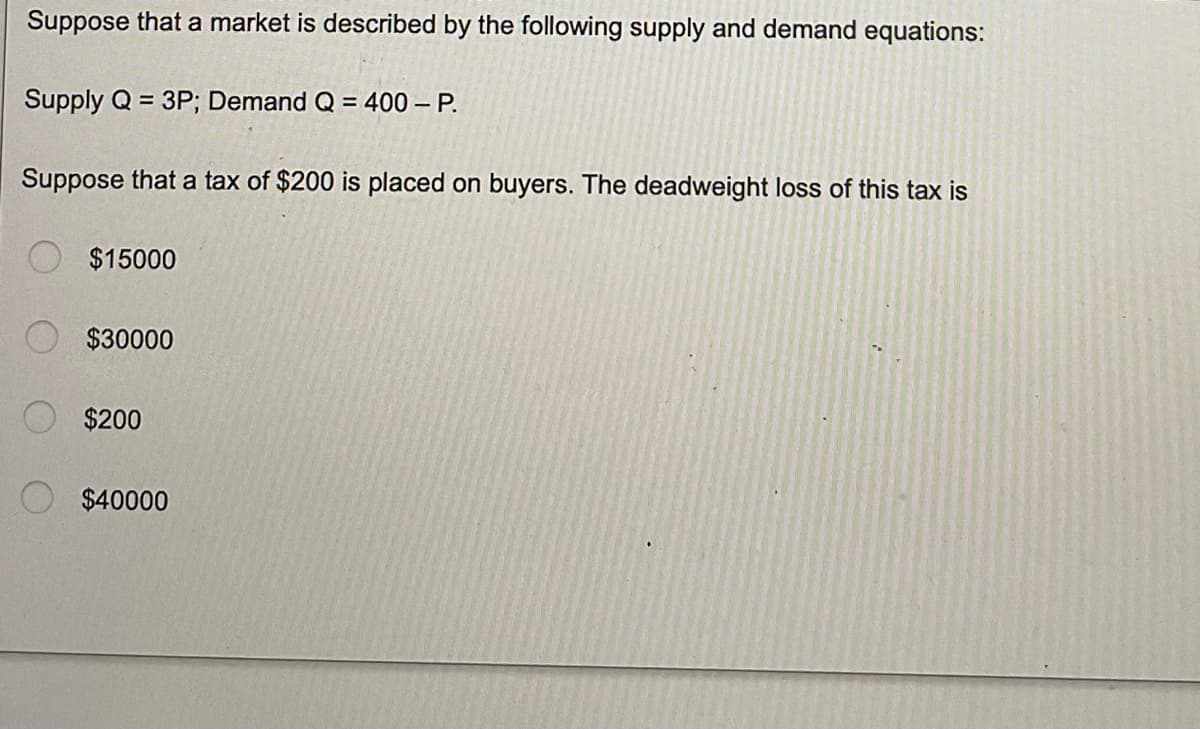 Suppose that a market is described by the following supply and demand equations:
Supply Q = 3P; Demand Q = 400 - P.
Suppose that a tax of $200 is placed on buyers. The deadweight loss of this tax is
$15000
$30000
$200
$40000