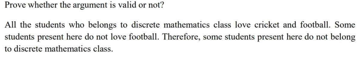 Prove whether the argument is valid or not?
All the students who belongs to discrete mathematics class love cricket and football. Some
students present here do not love football. Therefore, some students present here do not belong
to discrete mathematics class.

