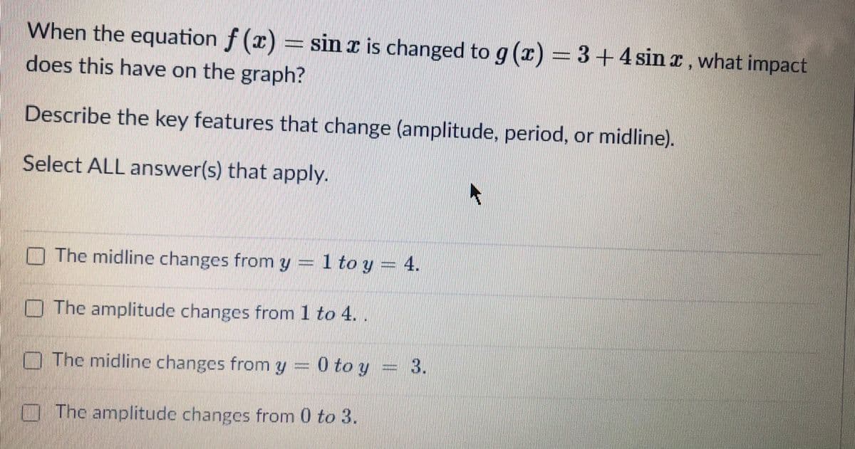 When the equation f (x) = sin I is changed to g (z) = 3+4 sin I, what impact
does this have on the graph?
Describe the key features that change (amplitude, period, or midline).
Select ALL answer(s) that apply.
O The midline changes from y = 1 to y =
4.
OThe amplitude changes from 1 to 4.
O The midline changes from y = 0 to y = 3.
The amplitude changes from 0 to 3.
