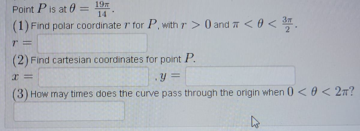 197
Point P is at 0
14
(1) Find polar coordinate r for P, with r> 0 and T < 0 < $
(2) Find cartesian coordinates for point P.
(3) How may tirmes does the curve pass through the origin when 0<0 < 2T?
