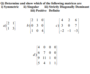 Q) Determine and show which of the following matrices are
iii) Strictly Diagonally Dominant
ii) Singular
iii) Positive Definite
[2 1 01
b)0 3 0
4
2
6
[2 1
a)
1 3
c) 3
7
10 4
-2 -1 -3
[4 0 0 0]
6 7 0 0
d)
9 11 1 0
[5 4 1
