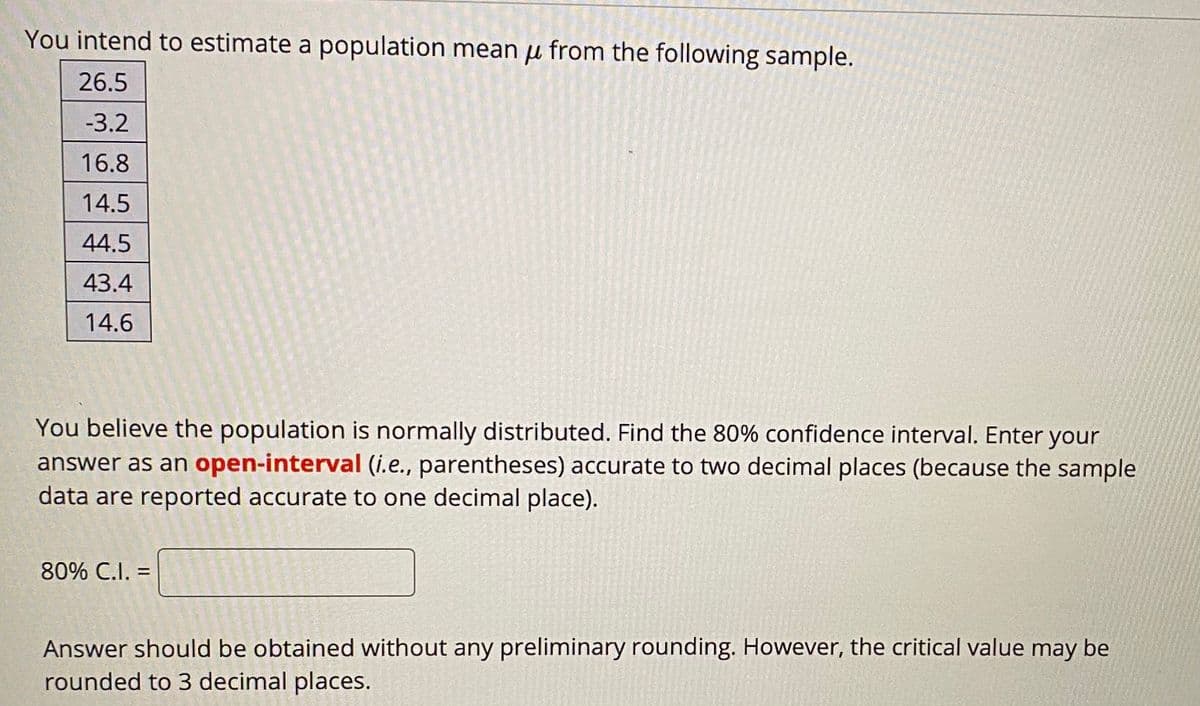 You intend to estimate a population mean u from the following sample.
26.5
-3.2
16.8
14.5
44.5
43.4
14.6
You believe the population is normally distributed. Find the 80% confidence interval. Enter your
answer as an open-interval (i.e., parentheses) accurate to two decimal places (because the sample
data are reported accurate to one decimal place).
80% C.I. =
%3D
Answer should be obtained without any preliminary rounding. However, the critical value may be
rounded to 3 decimal places.

