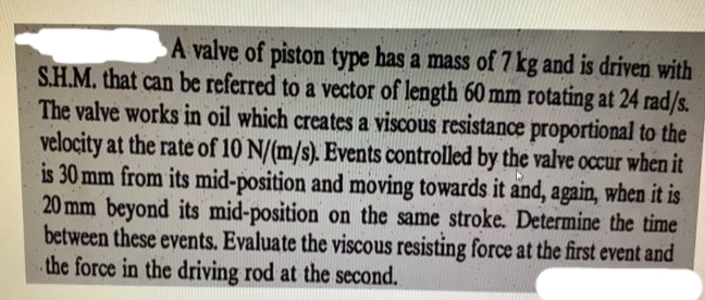 A valve of piston type has a mass of 7 kg and is driven with
S.H.M. that can be referred to a vector of length 60 mm rotating at 24 rad/s.
The valve works in oil which creates a viscous resistance proportional to the
velocity at the rate of 10 N/(m/s). Events controlled by the valve occur when it
is 30 mm from its mid-position and moving towards it and, again, when it is
20 mm beyond its mid-position on the same stroke. Determine the time
between these events. Evaluate the viscous resisting force at the first event and
the force in the driving rod at the second.