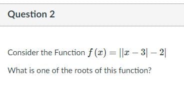 Question 2
Consider the Function f (x) = ||x – 3| – 2|
What is one of the roots of this function?
