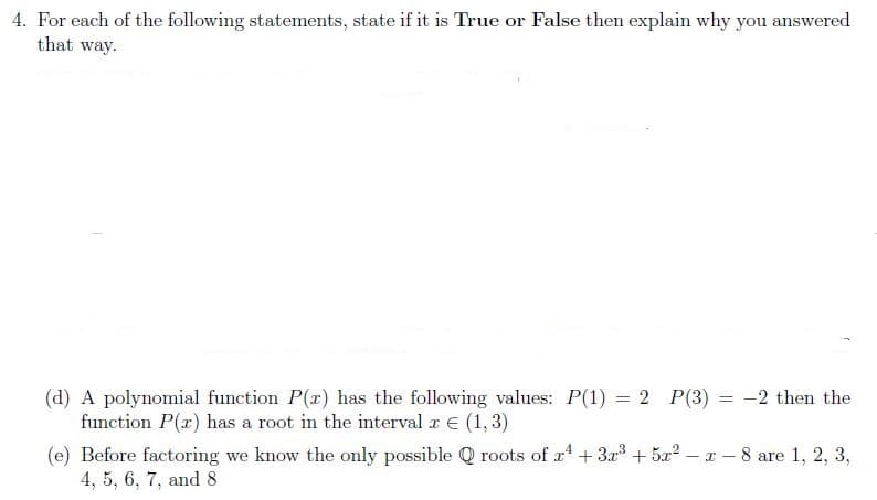4. For each of the following statements, state if it is True or False then explain why you answered
that way.
(d) A polynomial function P(r) has the following values: P(1) = 2 P(3) = -2 then the
function P(x) has a root in the interval z € (1,3)
(e) Before factoring we know the only possible Q roots of r + 3x + 5x? – x – 8 are 1, 2, 3,
4, 5, 6, 7, and 8
