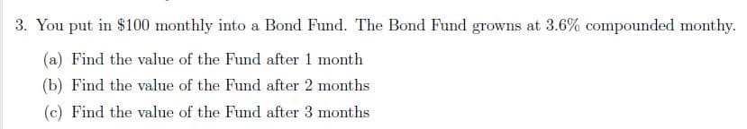 3. You put in $100 monthly into a Bond Fund. The Bond Fund growns at 3.6% compounded monthy.
(a) Find the value of the Fund after 1 month
(b) Find the value of the Fund after 2 months
(c) Find the value of the Fund after 3 months
