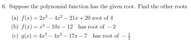 6. Suppose the polynomial function has the given root. Find the other roots
(a) f(x) = 2x3 – 4x2 – 21r + 20 root of 4
(b) f(x) = x3 – 10x – 12 has root of
2
(c) g(r) = 4r3 – 4x2 – 17r – 7
-4x2 – 17x – 7 has root of
1/2
