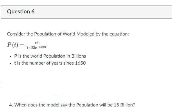 Question 6
Consider the Population of World Modeled by the equation:
P(t) =
12
1+23e 0.008t
• Pis the world Population in Billions
• tis the number of years since 1650
4. When does the model say the Population will be 15 Billion?
