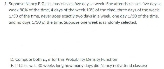 1. Suppose Nancy E Gillies has classes five days a week. She attends classes five days a
week 80% of the time, 4 days of the week 10% of the time, three days of the week
1/30 of the time, never goes exactly two days in a week, one day 1/30 of the time,
and no days 1/30 of the time. Suppose one week is randomly selected.
D. Compute both μ, o for this Probability Density Function
E. If Class was 30 weeks long how many days did Nancy not attend classes?