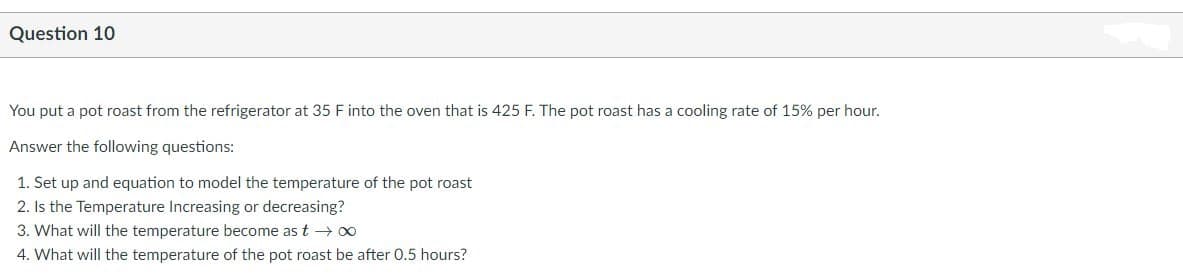 Question 10
You put a pot roast from the refrigerator at 35 F into the oven that is 425 F. The pot roast has a cooling rate of 15% per hour.
Answer the following questions:
1. Set up and equation to model the temperature of the pot roast
2. Is the Temperature Increasing or decreasing?
3. What will the temperature become as t → 00
4. What will the temperature of the pot roast be after 0.5 hours?
