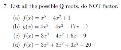 7. List all the possible Q roots, do NOT factor.
(a) f(x) = x - 4r² +1
(b) g(x) = 4r3 – 4r2 – 17x – 7
(c) f(r) = 3.r3 – 4x2 + 5x – 9
(d) f(x) = 3x4 + 3x3 + 3r2 – 20
