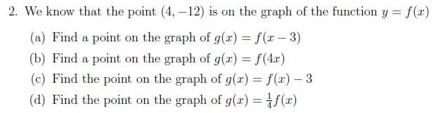 2. We know that the point (4,-12) is on the graph of the function y = f(x)
(a) Find a point on the graph of g(x) = f(x - 3)
(b) Find a point on the graph of g(x) = f(4x)
(c) Find the point on the graph of g(x) = f(x) – 3
(d) Find the point on the graph of g(x) = f(x)
