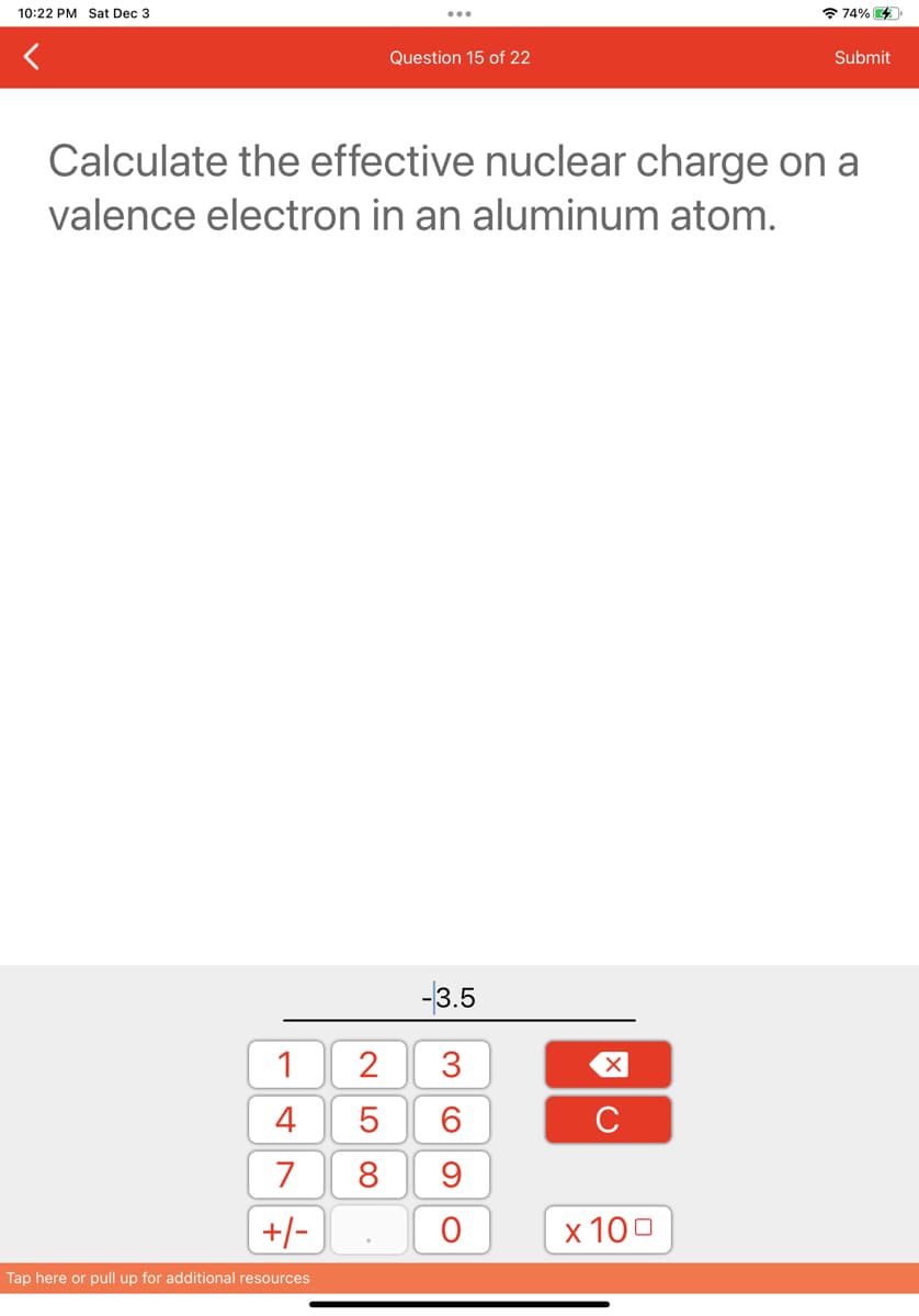 10:22 PM Sat Dec 3
1
4
7
+/-
Tap here or pull up for additional resources
2
Question 15 of 22
Calculate the effective nuclear charge on a
valence electron in an aluminum atom.
LO
-3.5
3
CO
5
6
8 9
O
X
с
74% 4
x 100
Submit