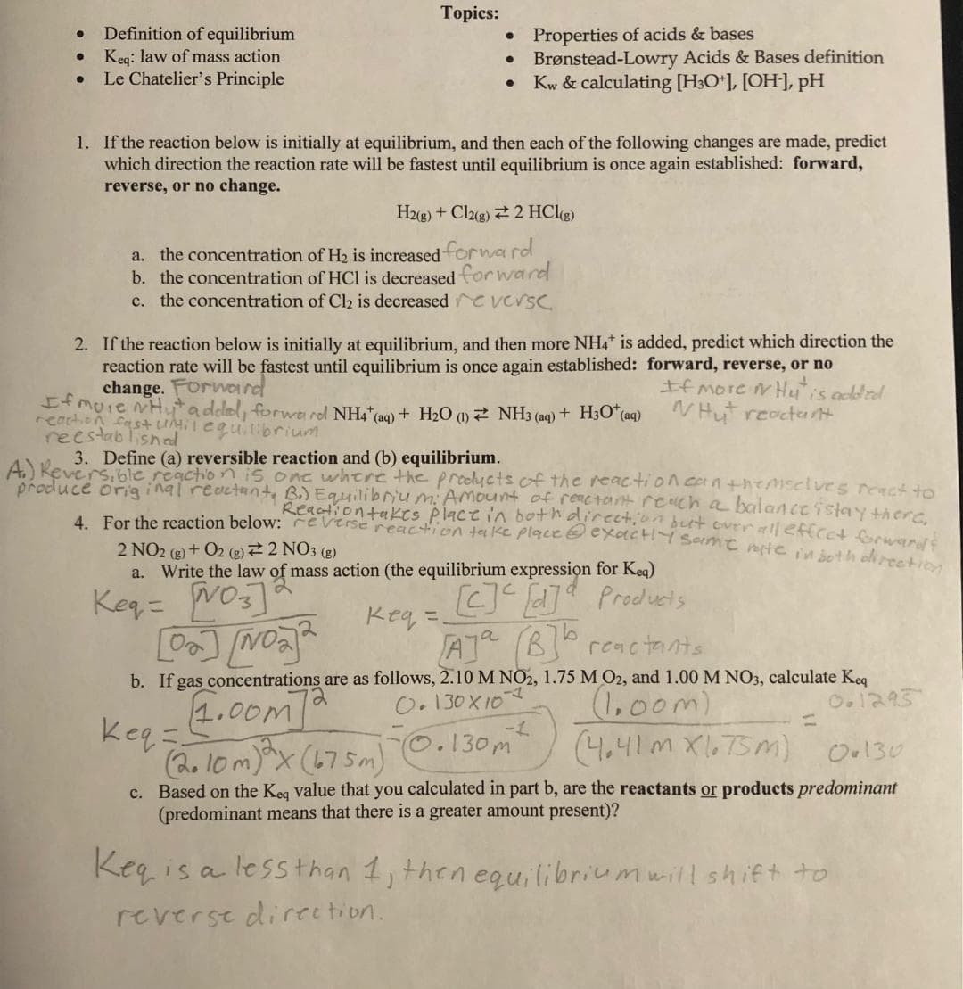 ● Definition of equilibrium
• Keq: law of mass action
●
Le Chatelier's Principle
Topics:
●
●
●
Properties of acids & bases
Brønstead-Lowry Acids & Bases definition
Kw & calculating [H3O+], [OH-], pH
1. If the reaction below is initially at equilibrium, and then each of the following changes are made, predict
which direction the reaction rate will be fastest until equilibrium is once again established: forward,
reverse, or no change.
H2(g) + Cl2(g) 2 HCl(g)
a. the concentration of H₂ is increased forward
b. the concentration of HCl is decreased forward
c. the concentration of Cl₂ is decreased versc
2. If the reaction below is initially at equilibrium, and then more NH4* is added, predict which direction the
reaction rate will be fastest until equilibrium is once again established: forward, reverse, or no
change. Forward
If more Hu is added
If more wHyt addel, forwa rol NH4* (aq) + H₂O (1) NH3 (aq) +
Hut reactant
reaction fast until equilibrium
reestablished
-1
[30+ (aq)
3. Define (a) reversible reaction and (b) equilibrium.
A) Reversible reaction is
produce original reactant,
one where the products of the reaction can themselves react to
B.) Equilibrium: Amount of reactant reach a balance istay there,
4. For the reaction below: reverse reaction take place exactly same rate in both direction
Reaction takes place in both direction but over all effect forward's
2 NO2 (g) + O2 (g) 2 NO3 (g)
a. Write the law of mass action (the equilibrium expression for Keq)
Keq = [03]
кед
[c]c[d] Products
Aja (B]b reactants
[0₂] [NO₂]²
b. If gas concentrations are as follows, 2.10 M NO2, 1.75 M O2, and 1.00 M NO3, calculate Keq
1.00m]
0.130x102
(1.00m)
0.1295
Keq=
(2.10m) ³x (675m) 0.130m²
(4.41m x1.75m) 0.130
c. Based on the Keq value that you calculated in part b, are the reactants or products predominant
(predominant means that there is a greater amount present)?
Keq is a less than 1, then equilibrium will shift to
reverse direction.