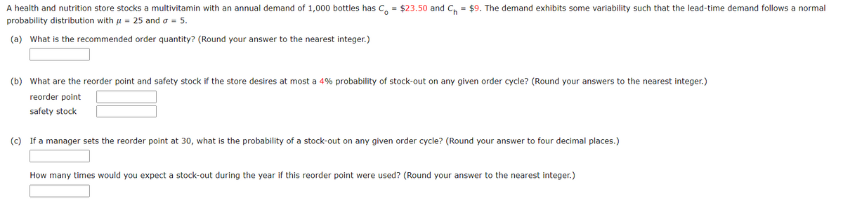 A health and nutrition store stocks a multivitamin with an annual demand of 1,000 bottles has Co
probability distribution with μ = 25 and σ = 5.
(a) What is the recommended order quantity? (Round your answer to the nearest integer.)
=
$23.50 and C = $9. The demand exhibits some variability such that the lead-time demand follows a normal
(b) What are the reorder point and safety stock if the store desires at most a 4% probability of stock-out on any given order cycle? (Round your answers to the nearest integer.)
reorder point
safety stock
(c) If a manager sets the reorder point at 30, what is the probability of a stock-out on any given order cycle? (Round your answer to four decimal places.)
How many times would you expect a stock-out during the year if this reorder point were used? (Round your answer to the nearest integer.)
