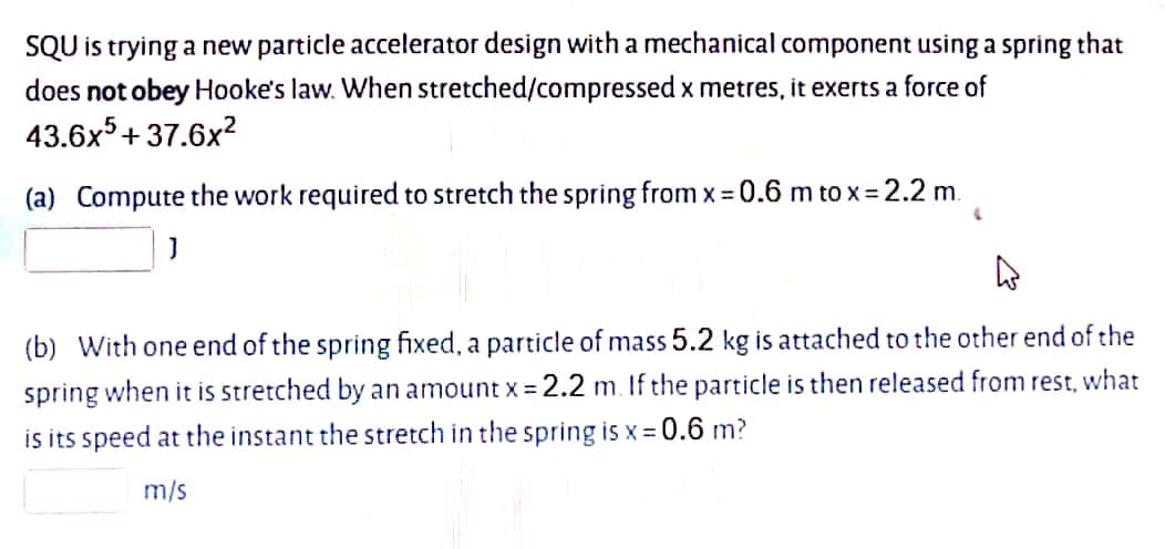 SQU is trying a new particle accelerator design with a mechanical component using a spring that
does not obey Hooke's law. When stretched/compressed x metres, it exerts a force of
43.6x5+37.6x?
(a) Compute the work required to stretch the spring from x = 0.6 m to x = 2.2 m.
(b) With one end of the spring fixed, a particle of mass 5.2 kg is attached to the other end of the
spring when it is stretched by an amount x = 2.2 m. If the particle is then released from rest, what
is its speed at the instant the stretch in the spring is x = 0.6 m?
