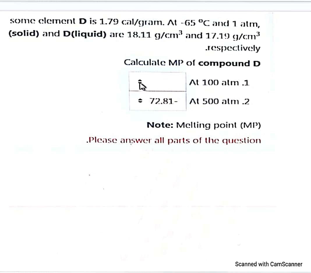 some elenent D is 1.79 cal/gram. At -65 °C and 1 atm,
(solid) and D(liquid) are 18.11 g/cm³ and 17.19 g/cm?
.respectively
Calculate MP of compound D
At 100 atm .1
72.81-
At 500 atm .2
Note: Melting point (MIP)
.Please answer all parts of the question
Scanned with CamScanner
