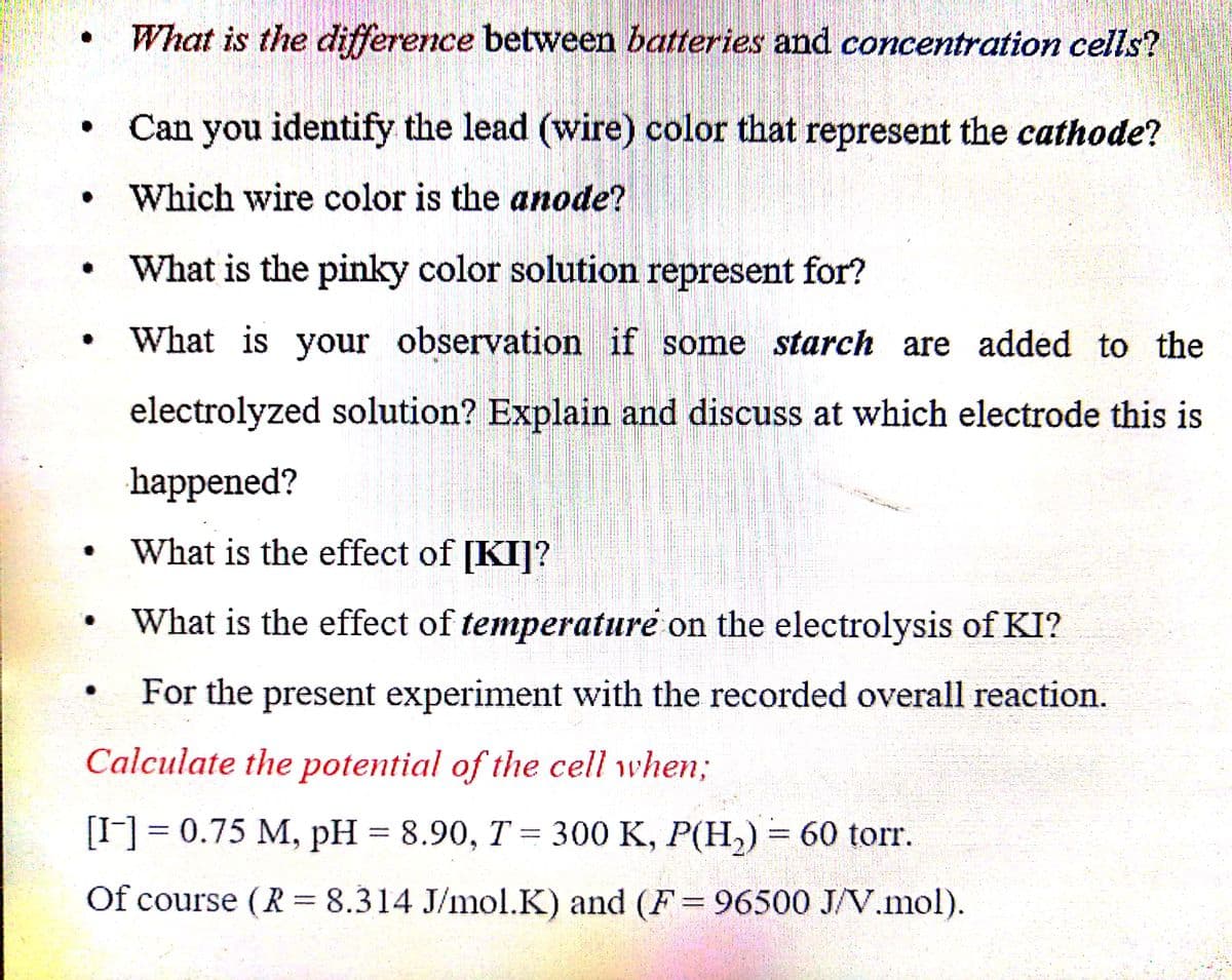 What is the difference between batteries and concentration cells?
Can you identify the lead (wire) color that represent the cathode?
Which wire color is the anode?
What is the pinky color solution represent for?
What is your observation if some starch are added to the
electrolyzed solution? Explain and discuss at which electrode this is
happened?
• What is the effect of [KI]?
What is the effect of temperature on the electrolysis of KI?
For the present experiment with the recorded overall reaction.
Calculate the potential of the cell when;
[I-] = 0.75 M, pH = 8.90, T = 300 K, P(H,) = 60 torr.
%3D
Of course (R = 8.314 J/mol.K) and (F= 96500 J/V.mol).
