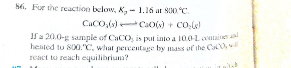 86. For the reaction below, K,= 1.16 at 800.°C.
d.
CaCO;(s) =CaO(s) + CO,(g)
If a 20.0-g sample of CaCO, is put into a 10.O-L container ad
heated to 800.°C, what percentage by mass of the CaCOs
react to reach equilibrium?
hich

