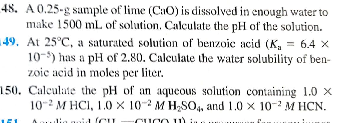 48. A 0.25-g sample of lime (CaO) is dissolved in enough water to
make 1500 mL of solution, Calculate the pH of the solution.
149. At 25°C, a saturated solution of benzoic acid (K, = 6.4 ×
10-5) has a pH of 2.80. Calculate the water solubility of ben-
zoic acid in moles liter.
per
150. Calculate the pH of an aqueous solution containing 1.0 X
10-2 M HCI, 1.0 × 10-2 M H,SO4, and 1.0 × 10-2 M HCN.
