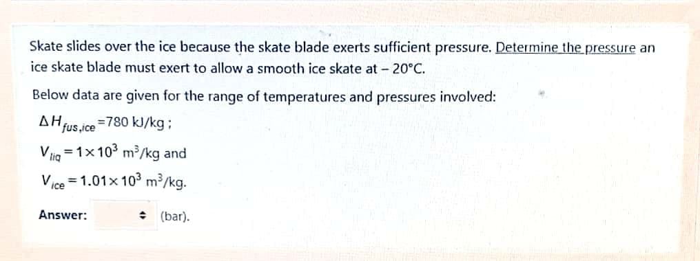 Skate slides over the ice because the skate blade exerts sufficient pressure. Determine the pressure an
ice skate blade must exert to allow a smooth ice skate at - 20°C.
Below data are given for the range of temperatures and pressures involved:
AH fus,ice
=780 kJ/kg;
Vig =1x103 m³/kg and
Vice = 1.01x 103 m³/kg.
Answer:
: (bar).
