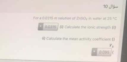 10 JI
For a 0.0315 m solution of ZnSO, in water at 25 "C
a0315 () Calculate the ionic strength (1)
i) Calculate the mean activity coefficient ()
0,095
