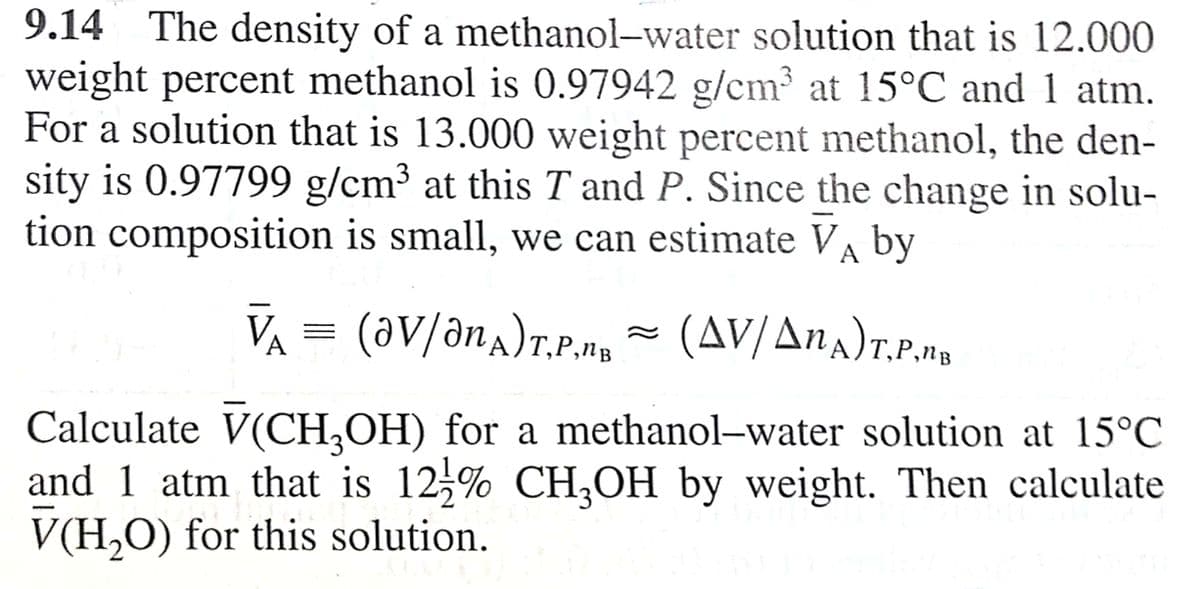 9.14 The density of a methanol-water solution that is 12.000
weight percent methanol is 0.97942 g/cm³ at 15°C and 1 atm.
For a solution that is 13.000 weight percent methanol, the den-
sity is 0.97799 g/cm³ at this T and P. Since the change in solu-
tion composition is small, we can estimate VA by
3
VA = (aV/ana)r.P.ng - (AV/Ana)r.P.na
(av/anA)T.P.na
II
Calculate V(CH,OH) for a methanol–water solution at 15°C
and 1 atm that is 12,% CH,OH by weight. Then calculate
V(H,O) for this solution.
