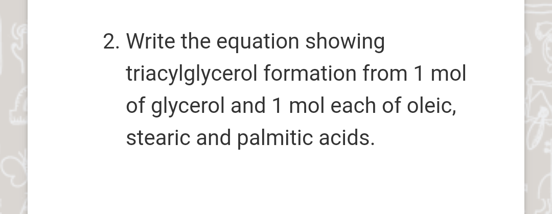 2. Write the equation showing
triacylglycerol formation from 1 mol
of glycerol and 1 mol each of oleic,
stearic and palmitic acids.
