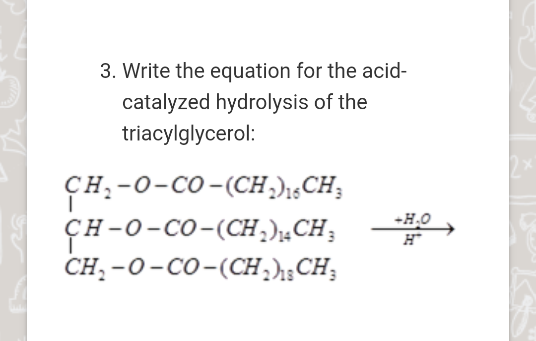 3. Write the equation for the acid-
catalyzed hydrolysis of the
triacylglycerol:
ҫн, -о-со -(CH))«CH,
ҫн-0-со-(СH )"CH,
CH; -O-CO-(CH,h;CH;
+H.O
н
