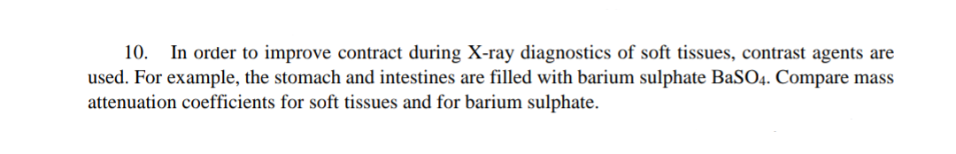 10. In order to improve contract during X-ray diagnostics of soft tissues, contrast agents are
used. For example, the stomach and intestines are filled with barium sulphate BaSO4. Compare mass
attenuation coefficients for soft tissues and for barium sulphate.
