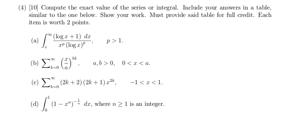 (4) [10] Compute the exact value of the series or integral. Include your answers in a table,
similar to the one below. Show your work. Must provide said table for full credit. Each
item is worth 2 points.
(a) /
'(log x +1) dx
xP (log x)"
p > 1.
bk
(b) L-0
a, b > 0,
0 < x < a.
(c) E (2k + 2) (2k + 1) x²k,
-1< x < 1.
k=0
(d)
(1 – x")¯ dx, where n > 1 is an integer.
