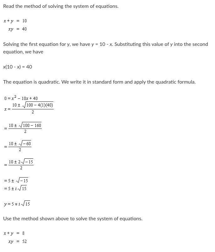 Read the method of solving the system of equations.
x+y = 10
xy = 40
Solving the first equation for y, we have y = 10 - x. Substituting this value of y into the second
equation, we have
x(10 - x) = 40
The equation is quadratic. We write it in standard form and apply the quadratic formula.
0 = x2 - 10x + 40
10 + /100 – 4(1)(40)
2
10 + /100 - 160
2
10 + - 60
2
10 + 2-15
2
= 5+ /-15
= 5+i/15
y= 5=i/15
Use the method shown above to solve the system of equations.
x+y = 8
xy = 52
