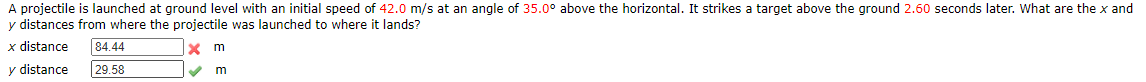 A projectile is launched at ground level with an initial speed of 42.0 m/s at an angle of 35.0° above the horizontal. It strikes a target above the ground 2.60 seconds later. What are the x and
y distances from where the projectile was launched to where it lands?
x distance
84.44
X m
y distance
29.58
