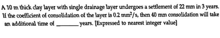 A 10 m thick clay layer with single drainage layer undergoes a settlement of 22 mm in 3 years.
If the coefficient of consolidation of the layer is 0.2 mm?/s, then 40 mm consolidation will take
-years. [Expressed to nearest integer value]
an additional time of
