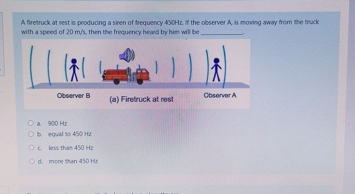 A firetruck at rest is producing a siren of freguency 450HZ. If the observer A, is moving away from the truck
with a speed of 20 m/s, then the frequency heard by him will be
Observer B
Observer A
(a) Firetruck at rest
a.
900 Hz
O b. equal to 450 Hz
c.
less than 450 Hz.
d. more than 450 Hz
