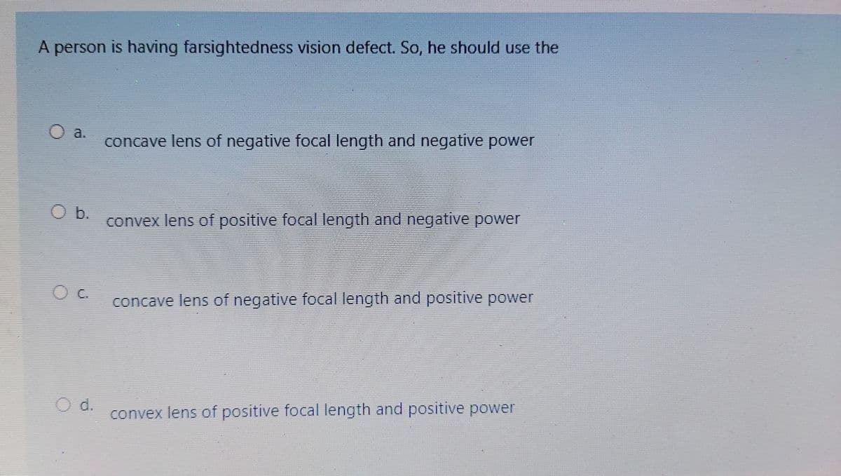 A person is having farsightedness vision defect. So, he should use the
O a.
concave lens of negative focal length and negative power
Ob.
convex lens of positive focal length and negative power
concave lens of negative focal length and positive power
d.
convex lens of positive focal length and positive power
