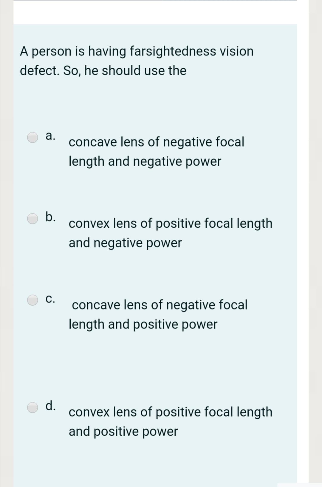 A person is having farsightedness vision
defect. So, he should use the
а.
concave lens of negative focal
length and negative power
b.
convex lens of positive focal length
and negative power
С.
concave lens of negative focal
length and positive power
d.
convex lens of positive focal length
and positive power
