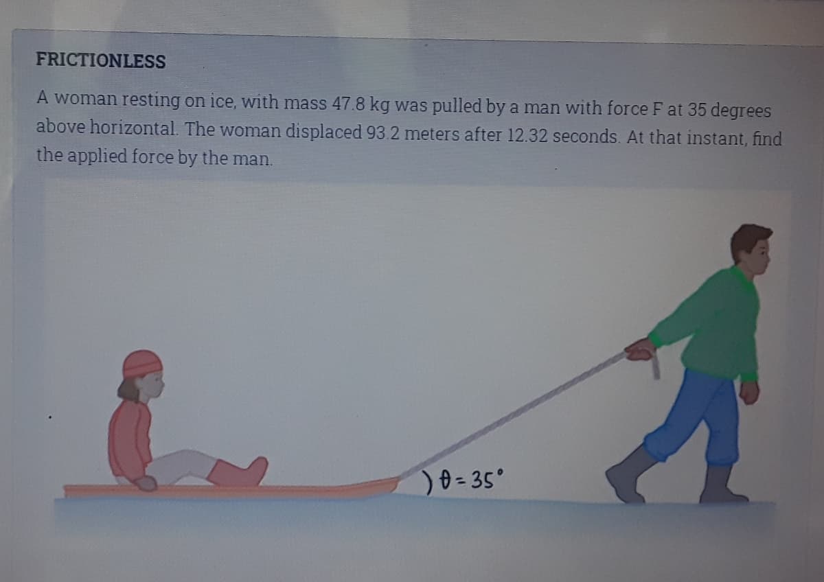 FRICTIONLESS
A woman resting on ice, with mass 47.8 kg was pulled by a man with force F at 35 degrees
above horizontal. The woman displaced 93.2 meters after 12.32 seconds. At that instant, find
the applied force by the man.
)0=35°
