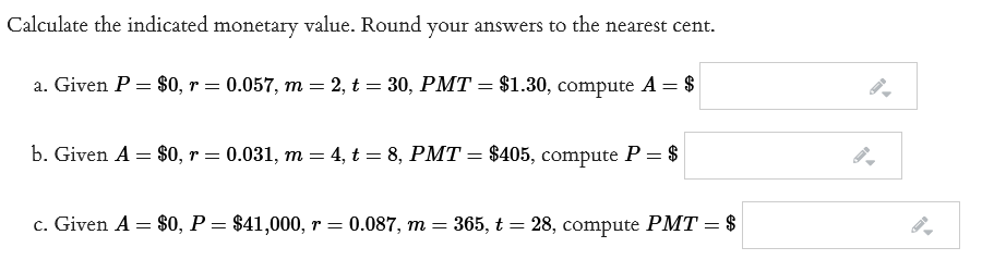 Calculate the indicated monetary value. Round your answers to the nearest cent.
a. Given P = $0, r = 0.057, m = 2, t = 30, PMT = $1.30, compute A = $
b. Given A = $0, r = 0.031, m = 4, t = 8, PMT = $405, compute P = $
c. Given A = $0, P = $41,000, r = 0.087, m = 365, t = 28, compute PMT = $
