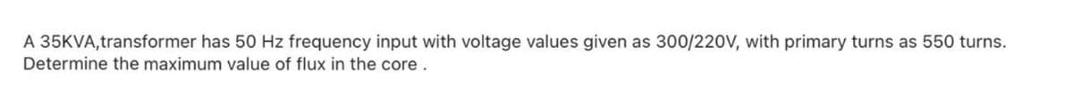 A 35KVA,transformer has 50 Hz frequency input with voltage values given as 300/220V, with primary turns as 550 turns.
Determine the maximum value of flux in the core.
