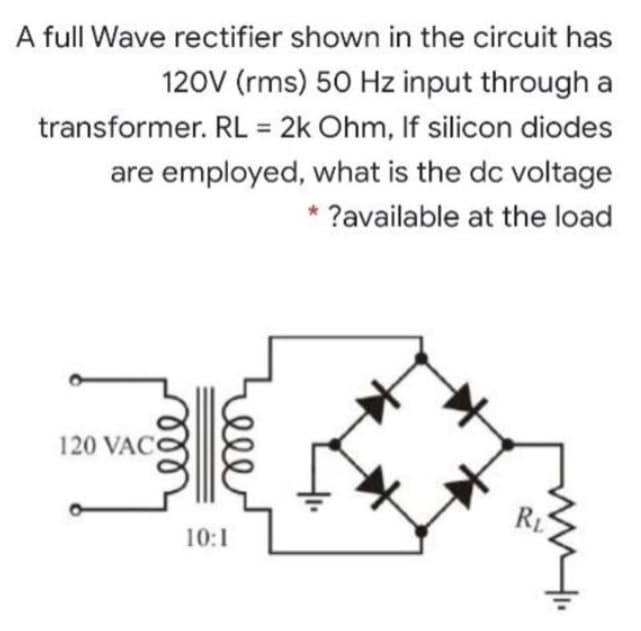 A full Wave rectifier shown in the circuit has
120V (rms) 50 Hz input through a
transformer. RL = 2k Ohm, If silicon diodes
are employed, what is the dc voltage
?available at the load
120 VAC
୪୪୪
Leee
10:1
RL