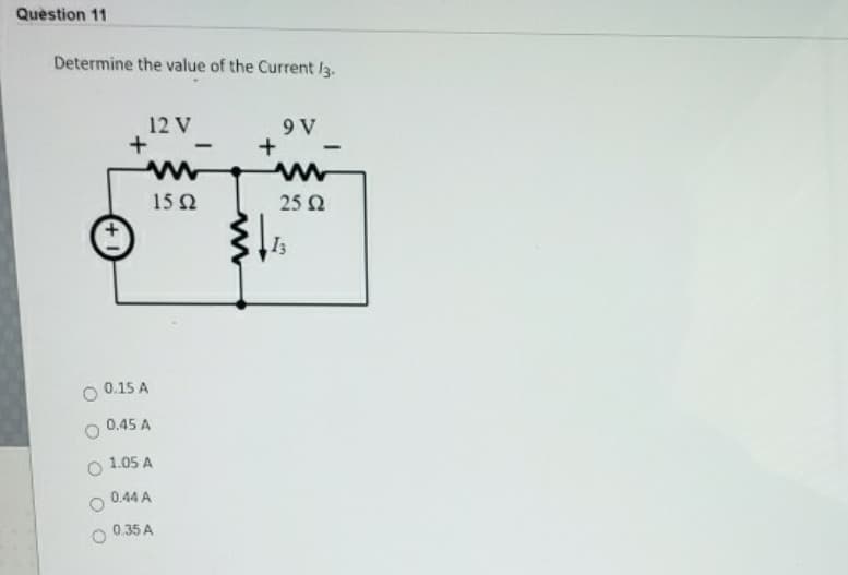 Question 11
Determine the value of the Current /3.
12 V
+
www
15 2
0.15 A
0.45 A
1.05 A
-
0.44 A
0.35 A
+
9 V
-
ww
25 Ω
13