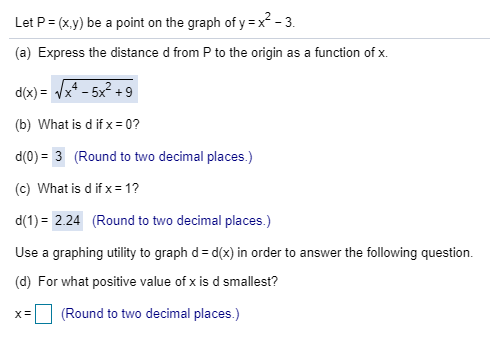 Let P (x.y) be a point on the graph of y = x2-3
(a) Express the distance d from P to the origin as a function of x.
d(x)x4 - 5x2 9
(b) What is d if x = 0?
d(0)
3 (Round to two decimal places.)
(c) What is d if x = 1?
d(1)
2.24 (Round to two decimal places.)
Use a graphing utility to graph d d(x) in order to answer the following question
(d) For what positive value of x is d smallest?
(Round to two decimal places.)
