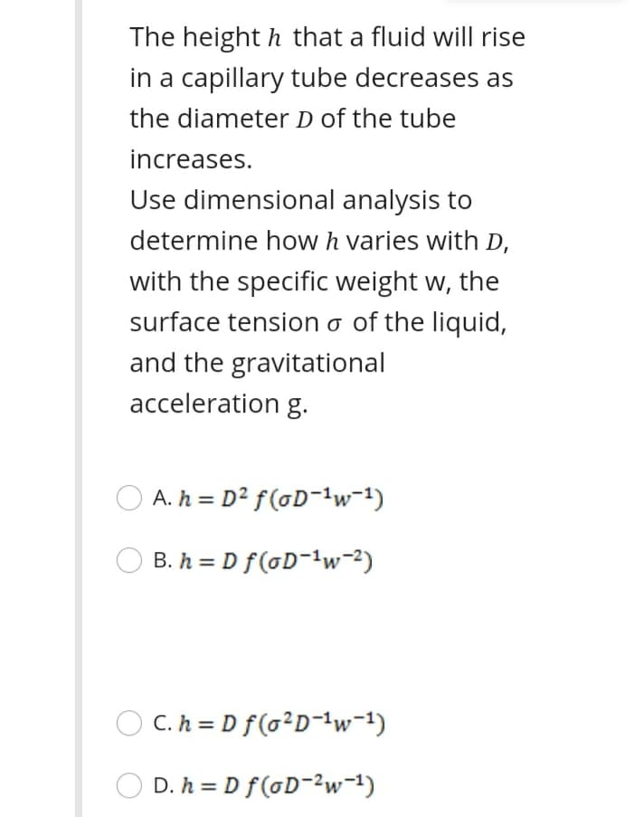 The height h that a fluid will rise
in a capillary tube decreases as
the diameter D of the tube
increases.
Use dimensional analysis to
determine how h varies with D,
with the specific weight w, the
surface tension o of the liquid,
and the gravitational
acceleration g.
O A. h = D² f(oD-'w=1)
B. h = D f(oD-w-2)
O C. h = D f(o²D-{w-1)
D. h = D f(GD-2w=1)
