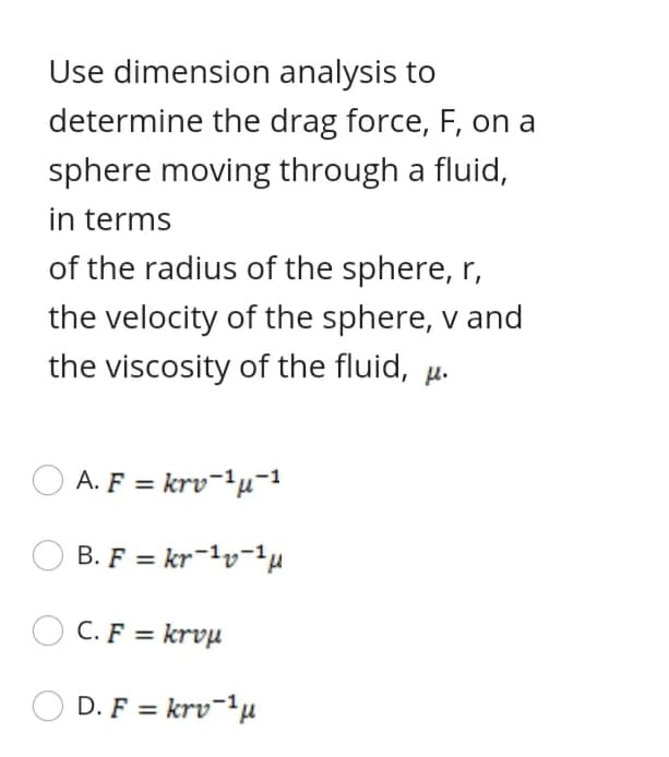 Use dimension analysis to
determine the drag force, F, on a
sphere moving through a fluid,
in terms
of the radius of the sphere, r,
the velocity of the sphere, v and
the viscosity of the fluid, µ.
A. F = krv¬1µ¯1
B. F = kr-1v-1µ
C. F = krvµ
D. F = krv-'µ
%3D
