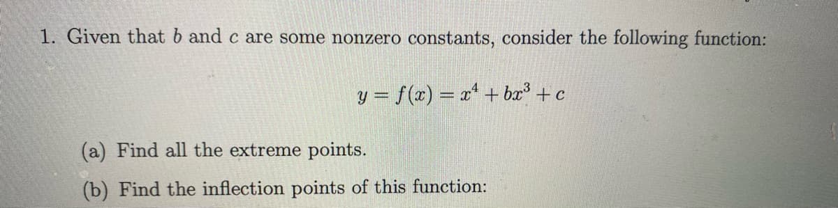 1. Given that b and c are some nonzero constants, consider the following function:
y = f(x) = x* + bx³ + c
(a) Find all the extreme points.
(b) Find the inflection points of this function:
