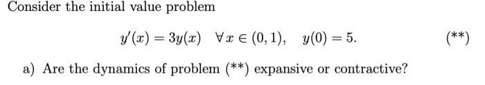 Consider the initial value problem
y (x) = 3y(x) Vx € (0, 1), y(0) = 5.
(**)
a) Are the dynamics of problem (**) expansive or contractive?
