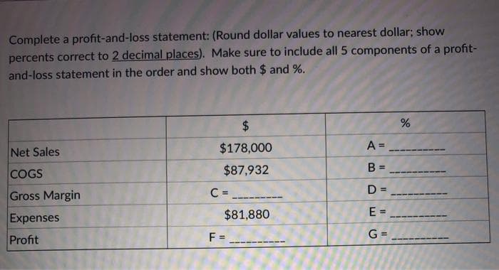 Complete a profit-and-loss statement: (Round dollar values to nearest dollar; show
percents correct to 2 decimal places). Make sure to include all 5 components of a profit-
and-loss statement in the order and show both $ and %.
$4
Net Sales
$178,000
A =
COGS
$87,932
B =
Gross Margin
C =
D =
Expenses
$81,880
E =
Profit
F =
G =
