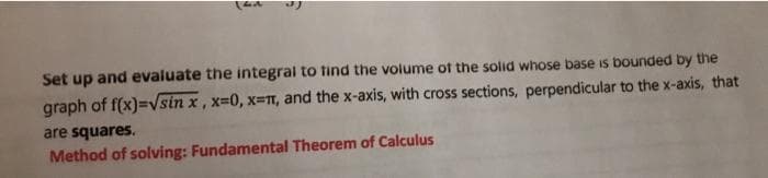 Set up and evaluate the integral to tind the volume ot the solid whose base is bounded by the
graph of f(x)=vsin x, x=0, x=T, and the x-axis, with cross sections, perpendicular to the x-axis, that
are squares.
Method of solving: Fundamental Theorem of Calculus
